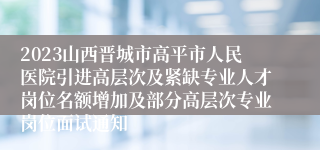 2023山西晋城市高平市人民医院引进高层次及紧缺专业人才岗位名额增加及部分高层次专业岗位面试通知