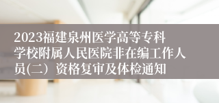 2023福建泉州医学高等专科学校附属人民医院非在编工作人员(二）资格复审及体检通知