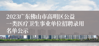 2023广东佛山市高明区公益一类医疗卫生事业单位招聘录用名单公示