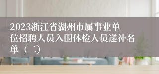 2023浙江省湖州市属事业单位招聘人员入围体检人员递补名单（二）