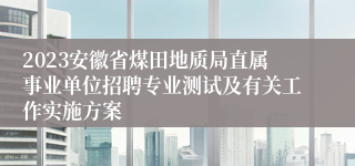 2023安徽省煤田地质局直属事业单位招聘专业测试及有关工作实施方案