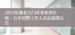 2023年湖北天门市事业单位统一公开招聘工作人员总成绩公告