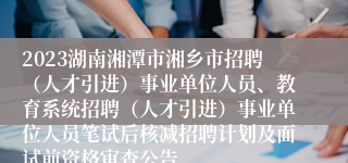 2023湖南湘潭市湘乡市招聘（人才引进）事业单位人员、教育系统招聘（人才引进）事业单位人员笔试后核减招聘计划及面试前资格审查公告