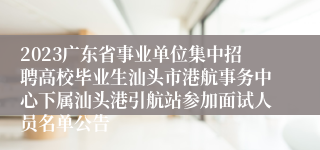 2023广东省事业单位集中招聘高校毕业生汕头市港航事务中心下属汕头港引航站参加面试人员名单公告