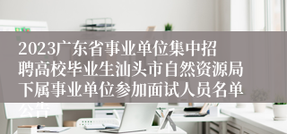 2023广东省事业单位集中招聘高校毕业生汕头市自然资源局下属事业单位参加面试人员名单公告