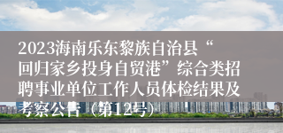 2023海南乐东黎族自治县“回归家乡投身自贸港”综合类招聘事业单位工作人员体检结果及考察公告（第12号）