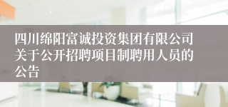 四川绵阳富诚投资集团有限公司关于公开招聘项目制聘用人员的公告