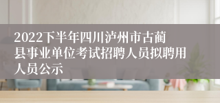 2022下半年四川泸州市古蔺县事业单位考试招聘人员拟聘用人员公示