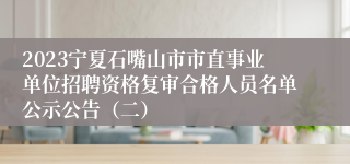 2023宁夏石嘴山市市直事业单位招聘资格复审合格人员名单公示公告（二）
