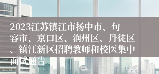 2023江苏镇江市扬中市、句容市、京口区、润州区、丹徒区、镇江新区招聘教师和校医集中面试通告