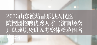 2023山东潍坊昌乐县人民医院校园招聘优秀人才（济南场次）总成绩及进入考察体检范围名单公示