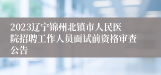 2023辽宁锦州北镇市人民医院招聘工作人员面试前资格审查公告