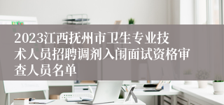 2023江西抚州市卫生专业技术人员招聘调剂入闱面试资格审查人员名单