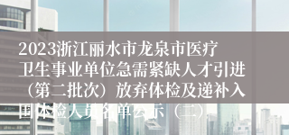 2023浙江丽水市龙泉市医疗卫生事业单位急需紧缺人才引进（第二批次）放弃体检及递补入围体检人员名单公示（二）