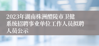 2023年湖南株洲醴陵市卫健系统招聘事业单位工作人员拟聘人员公示