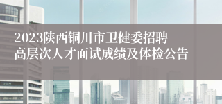 2023陕西铜川市卫健委招聘高层次人才面试成绩及体检公告