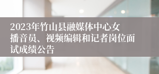 2023年竹山县融媒体中心女播音员、视频编辑和记者岗位面试成绩公告