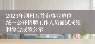 2023年荆州石首市事业单位统一公开招聘工作人员面试成绩和综合成绩公示