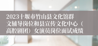 2023十堰市竹山县文化馆群文辅导岗位和县宣传文化中心（高腔剧团）女演员岗位面试成绩公告