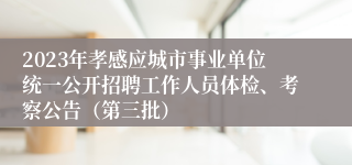 2023年孝感应城市事业单位统一公开招聘工作人员体检、考察公告（第三批）