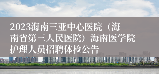 2023海南三亚中心医院（海南省第三人民医院）海南医学院护理人员招聘体检公告