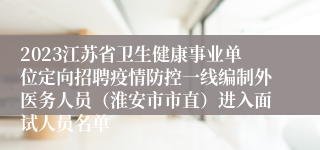 2023江苏省卫生健康事业单位定向招聘疫情防控一线编制外医务人员（淮安市市直）进入面试人员名单