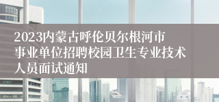 2023内蒙古呼伦贝尔根河市事业单位招聘校园卫生专业技术人员面试通知