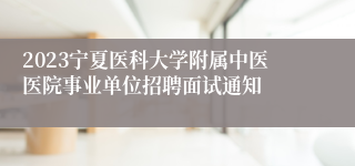 2023宁夏医科大学附属中医医院事业单位招聘面试通知