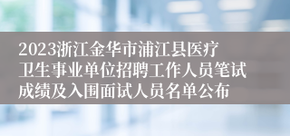 2023浙江金华市浦江县医疗卫生事业单位招聘工作人员笔试成绩及入围面试人员名单公布