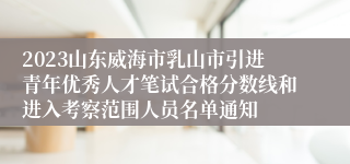 2023山东威海市乳山市引进青年优秀人才笔试合格分数线和进入考察范围人员名单通知