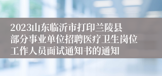 2023山东临沂市打印兰陵县部分事业单位招聘医疗卫生岗位工作人员面试通知书的通知