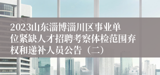 2023山东淄博淄川区事业单位紧缺人才招聘考察体检范围弃权和递补人员公告（二）