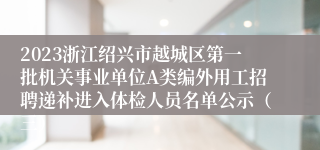 2023浙江绍兴市越城区第一批机关事业单位A类编外用工招聘递补进入体检人员名单公示（三）