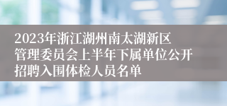 2023年浙江湖州南太湖新区管理委员会上半年下属单位公开招聘入围体检人员名单