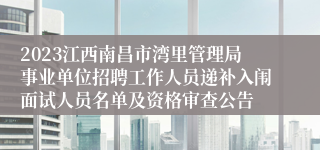 2023江西南昌市湾里管理局事业单位招聘工作人员递补入闱面试人员名单及资格审查公告