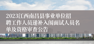 2023江西南昌县事业单位招聘工作人员递补入闱面试人员名单及资格审查公告