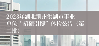 2023年湖北荆州洪湖市事业单位“招硕引博”体检公告（第二批）