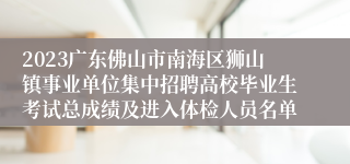 2023广东佛山市南海区狮山镇事业单位集中招聘高校毕业生考试总成绩及进入体检人员名单