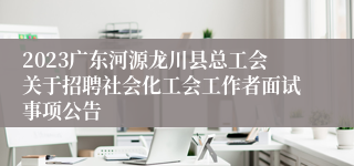 2023广东河源龙川县总工会关于招聘社会化工会工作者面试事项公告