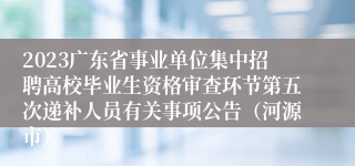 2023广东省事业单位集中招聘高校毕业生资格审查环节第五次递补人员有关事项公告（河源市）