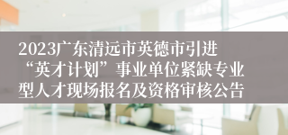2023广东清远市英德市引进“英才计划”事业单位紧缺专业型人才现场报名及资格审核公告