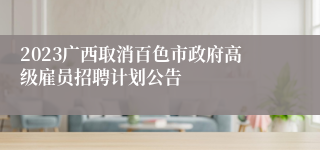 2023广西取消百色市政府高级雇员招聘计划公告