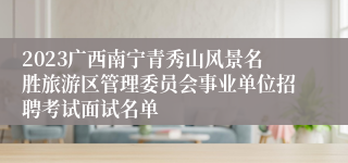 2023广西南宁青秀山风景名胜旅游区管理委员会事业单位招聘考试面试名单