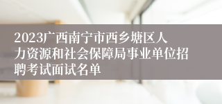 2023广西南宁市西乡塘区人力资源和社会保障局事业单位招聘考试面试名单