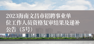 2023海南文昌市招聘事业单位工作人员资格复审结果及递补公告（5号）