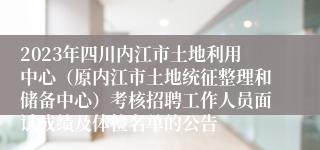 2023年四川内江市土地利用中心（原内江市土地统征整理和储备中心）考核招聘工作人员面试成绩及体检名单的公告