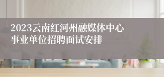 2023云南红河州融媒体中心事业单位招聘面试安排