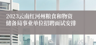 2023云南红河州粮食和物资储备局事业单位招聘面试安排
