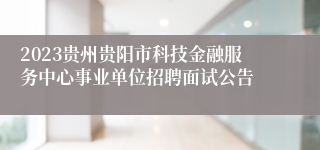 2023贵州贵阳市科技金融服务中心事业单位招聘面试公告