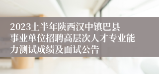 2023上半年陕西汉中镇巴县事业单位招聘高层次人才专业能力测试成绩及面试公告